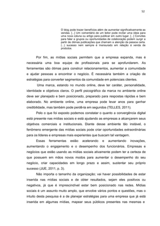 52
O blog pode trazer benefícios além de aumentar significativamente as
vendas. [...] Um comentário de um leitor pode incitar uma ideia para
uma nova coluna ou artigo para publicar em outro lugar. [...] Convites
para falar a grupos ou oportunidades de colaboração podem surgir a
partir de ótimas publicações que chamam a atenção da pessoa certa.
(...) sucesso nem sempre é mensurado em relação á venda de
produtos.
Por fim, as mídias sociais permitem que a empresa expanda, mas é
necessária uma boa equipe de profissionais para se aprofundarem. As
ferramentas são ótimas para construir relacionamentos, aumentar a comunidade
e ajudar pessoas a encontrar o negócio. É necessária também a criação de
estratégias para converter segmentos da comunidade em potenciais clientes.
Uma marca, estando no mundo online, deve ter caráter, personalidade,
identidade e objetivos claros. O perfil psicográfico da marca no ambiente online
deve ser planejado e bem posicionado, preparado para respostas rápidas e bem
elaborado. No ambiente online, uma empresa pode levar anos para ganhar
credibilidade, mas também pode perdê-la em segundos (TELLES, 2011).
Pelo o que foi exposto podemos constatar o quanto a convergência digital
está presente nas mídias sociais e está ajudando as empresas a alcançarem seus
objetivos comerciais e institucionais. Diante desse ambiente tão instável, o
fenômeno emergente das mídias sociais pode criar oportunidades extraordinárias
para os líderes e empresas mais experientes que buscam tal vantagem.
Essas ferramentas estão acelerando e aumentando inovações,
aumentando o engajamento e o desempenho dos funcionários. Empresas e
negócios que estão usando as mídias sociais ativamente podem ter a certeza de
que possuem em mãos novos modos para aumentar o desempenho do seu
negócio, criar capacidades em longo prazo e assim, sustentar seu próprio
sucesso (JUE, 2011, p. 3).
Não importa o tamanho da organização; vai haver possibilidades de estar
inserida nas mídias sociais e de obter resultados, sejam eles positivos ou
negativos, já que é imprescindível estar bem posicionado nas redes. Mídias
sociais é um assunto muito amplo, que envolve vários pontos e questões, mas o
intuito desta pesquisa é a de planejar estratégias para uma empresa que já está
inserida em algumas mídias, mapear seus públicos presentes nas mesmas e
 