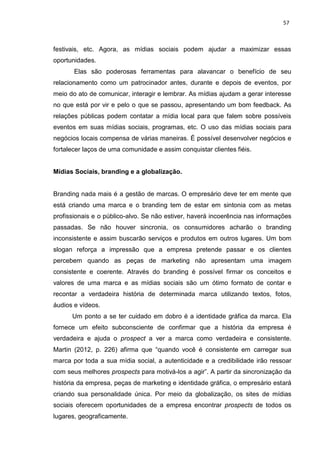 57
festivais, etc. Agora, as mídias sociais podem ajudar a maximizar essas
oportunidades.
Elas são poderosas ferramentas para alavancar o benefício de seu
relacionamento como um patrocinador antes, durante e depois de eventos, por
meio do ato de comunicar, interagir e lembrar. As mídias ajudam a gerar interesse
no que está por vir e pelo o que se passou, apresentando um bom feedback. As
relações públicas podem contatar a mídia local para que falem sobre possíveis
eventos em suas mídias sociais, programas, etc. O uso das mídias sociais para
negócios locais compensa de várias maneiras. É possível desenvolver negócios e
fortalecer laços de uma comunidade e assim conquistar clientes fiéis.
Mídias Sociais, branding e a globalização.
Branding nada mais é a gestão de marcas. O empresário deve ter em mente que
está criando uma marca e o branding tem de estar em sintonia com as metas
profissionais e o público-alvo. Se não estiver, haverá incoerência nas informações
passadas. Se não houver sincronia, os consumidores acharão o branding
inconsistente e assim buscarão serviços e produtos em outros lugares. Um bom
slogan reforça a impressão que a empresa pretende passar e os clientes
percebem quando as peças de marketing não apresentam uma imagem
consistente e coerente. Através do branding é possível firmar os conceitos e
valores de uma marca e as mídias sociais são um ótimo formato de contar e
recontar a verdadeira história de determinada marca utilizando textos, fotos,
áudios e vídeos.
Um ponto a se ter cuidado em dobro é a identidade gráfica da marca. Ela
fornece um efeito subconsciente de confirmar que a história da empresa é
verdadeira e ajuda o prospect a ver a marca como verdadeira e consistente.
Martin (2012, p. 226) afirma que “quando você é consistente em carregar sua
marca por toda a sua mídia social, a autenticidade e a credibilidade irão ressoar
com seus melhores prospects para motivá-los a agir”. A partir da sincronização da
história da empresa, peças de marketing e identidade gráfica, o empresário estará
criando sua personalidade única. Por meio da globalização, os sites de mídias
sociais oferecem oportunidades de a empresa encontrar prospects de todos os
lugares, geograficamente.
 