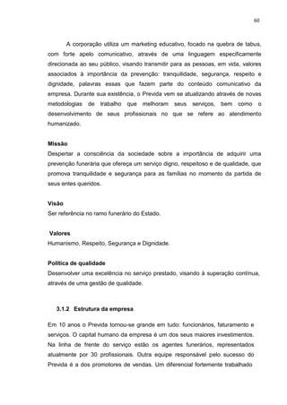 60
A corporação utiliza um marketing educativo, focado na quebra de tabus,
com forte apelo comunicativo, através de uma linguagem especificamente
direcionada ao seu público, visando transmitir para as pessoas, em vida, valores
associados à importância da prevenção: tranquilidade, segurança, respeito e
dignidade, palavras essas que fazem parte do conteúdo comunicativo da
empresa. Durante sua existência, o Previda vem se atualizando através de novas
metodologias de trabalho que melhoram seus serviços, bem como o
desenvolvimento de seus profissionais no que se refere ao atendimento
humanizado.
Missão
Despertar a consciência da sociedade sobre a importância de adquirir uma
prevenção funerária que ofereça um serviço digno, respeitoso e de qualidade, que
promova tranquilidade e segurança para as famílias no momento da partida de
seus entes queridos.
Visão
Ser referência no ramo funerário do Estado.
Valores
Humanismo, Respeito, Segurança e Dignidade.
Política de qualidade
Desenvolver uma excelência no serviço prestado, visando à superação contínua,
através de uma gestão de qualidade.
3.1.2 Estrutura da empresa
Em 10 anos o Previda tornou-se grande em tudo: funcionários, faturamento e
serviços. O capital humano da empresa é um dos seus maiores investimentos.
Na linha de frente do serviço estão os agentes funerários, representados
atualmente por 30 profissionais. Outra equipe responsável pelo sucesso do
Previda é a dos promotores de vendas. Um diferencial fortemente trabalhado
 