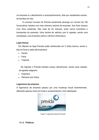 61
na empresa é o atendimento e acompanhamento, feito por assistentes sociais,
às famílias em luto.
O universo humano do Previda atualmente abrange um número de 150
funcionários, lotados nos mais diversos setores da empresa. Sua frota cresceu
num ritmo acelerado. São mais de 20 veículos, entre carros funerários e
transportes de parentes. Uma central de velórios com 6 capelas, sendo uma
climatizada, uma funerária online e off-line e floricultura.
Lojas físicas
Em Maceió as lojas Previda estão distribuídas em 3 (três) bairros, sendo a
loja do Farol a sede administrativa:
Centro
Farol
Trapiche
No Agreste o Previda também possui atendimento, sendo duas cidades
do agreste alagoano:
Arapiraca
Palmeira dos Índios
Logomarca da empresa
A logomarca da empresa passou por uma mudança visual recentemente,
alterando apenas cores do fundo e acrescentando o tom alaranjado.
Figura 7 Logomarca atual do Previda
3.1.3 Públicos
 