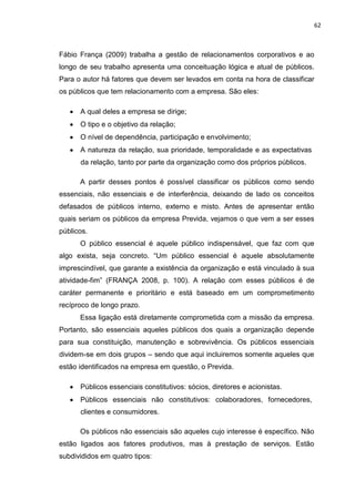 62
Fábio França (2009) trabalha a gestão de relacionamentos corporativos e ao
longo de seu trabalho apresenta uma conceituação lógica e atual de públicos.
Para o autor há fatores que devem ser levados em conta na hora de classificar
os públicos que tem relacionamento com a empresa. São eles:
A qual deles a empresa se dirige;
O tipo e o objetivo da relação;
O nível de dependência, participação e envolvimento;
A natureza da relação, sua prioridade, temporalidade e as expectativas
da relação, tanto por parte da organização como dos próprios públicos.
A partir desses pontos é possível classificar os públicos como sendo
essenciais, não essenciais e de interferência, deixando de lado os conceitos
defasados de públicos interno, externo e misto. Antes de apresentar então
quais seriam os públicos da empresa Previda, vejamos o que vem a ser esses
públicos.
O público essencial é aquele público indispensável, que faz com que
algo exista, seja concreto. “Um público essencial é aquele absolutamente
imprescindível, que garante a existência da organização e está vinculado à sua
atividade-fim” (FRANÇA 2008, p. 100). A relação com esses públicos é de
caráter permanente e prioritário e está baseado em um comprometimento
recíproco de longo prazo.
Essa ligação está diretamente comprometida com a missão da empresa.
Portanto, são essenciais aqueles públicos dos quais a organização depende
para sua constituição, manutenção e sobrevivência. Os públicos essenciais
dividem-se em dois grupos – sendo que aqui incluiremos somente aqueles que
estão identificados na empresa em questão, o Previda.
Públicos essenciais constitutivos: sócios, diretores e acionistas.
Públicos essenciais não constitutivos: colaboradores, fornecedores,
clientes e consumidores.
Os públicos não essenciais são aqueles cujo interesse é específico. Não
estão ligados aos fatores produtivos, mas à prestação de serviços. Estão
subdivididos em quatro tipos:
 