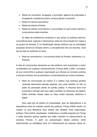 63
Redes de consultoria, divulgação e promoção: agência de publicidade e
propaganda, assistência jurídica, serviços gerais e produtora.
Redes de setores associativos
Redes de setores sindicais
Redes de setores comunitários: a comunidade no qual nossos clientes e
consumidores estão inseridos.
As redes de interferência constituem o que seriam os públicos externos:
concorrência local, regional e internacional; redes de comunicação em massa e
os grupos de ativistas. É na identificação desses públicos que as estratégias
propostas tornam-se eficazes dentro e principalmente fora da empresa. Esse
tipo de rede se subdivide em duas:
Rede de concorrência: o concorrente direto do Previda, atualmente, é o
Planvida.
A rede de concorrentes representa um dos públicos mais importantes a serem
considerados por qualquer empreendimento (França 2009, p.256). Considere-
se que concorrente é qualquer organização que ofereça ao mercado produtos
e serviços similares aos já produzidos e comercializados por outras empresas.
Rede de comunicação de massa: É o público cuja empresa também
necessita demonstrar atenção especial, pois pode interferir ou não no
poder de persuasão diante da opinião pública. A empresa deve ficar
precavida e interagir para que sejam mantidos os interesses de negócio.
Estão inseridas nessas redes as mass media impressa, eletrônica e
digital.
Para cada tipo de público há necessidade, grau de dependência e as
expectativas tanto da empresa quanto dos públicos. França (2008) mostra um
modelo no qual determina essa análise das relações entre organização-
públicos. Para melhor visualização, modificamos o modelo proposto por França
e serão expostos apenas aqueles que estão inseridos no relacionamento da
empresa Previda. A partir da apresentação destes públicos serão
desenvolvidas as estratégias para um melhoramento da empresa diante de
 