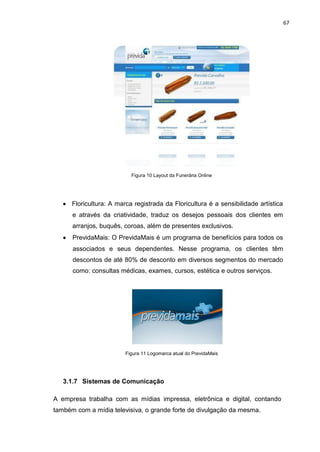 67
Figura 10 Layout da Funerária Online
Floricultura: A marca registrada da Floricultura é a sensibilidade artística
e através da criatividade, traduz os desejos pessoais dos clientes em
arranjos, buquês, coroas, além de presentes exclusivos.
PrevidaMais: O PrevidaMais é um programa de benefícios para todos os
associados e seus dependentes. Nesse programa, os clientes têm
descontos de até 80% de desconto em diversos segmentos do mercado
como: consultas médicas, exames, cursos, estética e outros serviços.
Figura 11 Logomarca atual do PrevidaMais
3.1.7 Sistemas de Comunicação
A empresa trabalha com as mídias impressa, eletrônica e digital, contando
também com a mídia televisiva, o grande forte de divulgação da mesma.
 