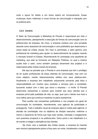 69
onde o layout foi refeito e em breve estará em funcionamento. Essas
mudanças visam melhorias e novas formas de comunicação e interação com
os públicos-alvo.
3.2.2 Cenário
O Setor de Comunicação e Marketing do Previda é responsável por todo o
desenvolvimento, planejamento e execução de formas de comunicação com os
públicos-alvo da empresa. No início, a empresa contava com uma jornalista
atuando como assessora de comunicação e uma publicitária que desenvolvia e
criava todas as mídias visuais. Em meio à caminhada, o setor ganhou uma
profissional de marketing para ajudar no desenvolvimento de projetos visando
o mercado funeral no Estado. Recentemente foi contratada uma assistente de
marketing, que está se formando em Relações Públicas, no qual a mesma
auxilia todo o setor, como também participa ativamente dos projetos e é
responsável pelas mídias sociais da empresa.
Até aqui se percebe que o Previda é uma empresa que tem o privilégio
de ter quatro profissionais de áreas distintas da comunicação, mas com um
único objetivo: manter relacionamentos sólidos com seus públicos-alvo.
Atualmente a empresa tem trabalhado arduamente primando pela ética e
responsabilidade em mostrar seus produtos e serviços para a sociedade,
buscando acabar com o tabu que cerca a empresa – a morte. O Previda
desenvolve campanhas e eventos para mostrar aos seus clientes que a
empresa prima pela qualidade de vida, ou seja, quer que o cliente viva mais e
viva melhor para que continue investindo no plano assistencial.
Para auxiliar nas campanhas publicitárias e nos projetos em geral de
comunicação foi contratada, recentemente, uma agência de publicidade e
propaganda. Todo o trabalho visual da empresa agora é criado pela agência. A
decisão da contratação visa os objetivos da direção executiva: melhorar a
marca e expandi-la de forma que haja mais vendas, interação e engajamento
com possíveis prospects e os públicos-alvo. Outro ponto a ser trabalhado é a
de manter e instigar a adimplência dos clientes.
De início, com a explosão das mídias sociais, a empresa foi inserida
sem nenhum planejamento prévio e ficou sem um norte. Inicialmente o material
 
