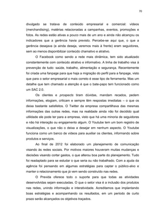 70
divulgado se tratava de conteúdo empresarial e comercial: vídeos
(merchandising), matérias relacionadas a campanhas, eventos, promoções e
fotos. As redes estão ativas a pouco mais de um ano e ainda não alcançou os
indicadores que a gerência havia previsto. Percebe-se aqui que, o que a
gerência desejava (e ainda deseja, veremos mais à frente) eram seguidores,
sem ao menos disponibilizar conteúdo chamativo e atrativo.
O Facebook como sendo a rede mais dinâmica, tem sido atualizado
constantemente com conteúdo atrativo e informativo. A linha de trabalho visa à
prevenção de tudo: saúde, trabalho, alimentação e segurança. Recentemente
foi criada uma fanpage para que haja a migração do perfil para a fanpage, visto
que para o setor empresarial o mais correto é esse tipo de ferramenta. Mas um
detalhe que tem chamado a atenção é que o bate-papo tem funcionado como
um SAC 2.0.
Os clientes e prospects tiram dúvidas, mandam recados, pedem
informações, elogiam, criticam e sempre têm respostas imediatas – o que os
deixa bastante satisfeitos. O Twitter da empresa compartilhava das mesmas
informações das outras redes, mas na realidade ainda não foi decidido qual
utilidade ele pode ter para a empresa, visto que há uma minoria de seguidores
e não há interação ou engajamento algum. O Youtube tem um bom registro de
visualizações, o que não o deixa a desejar em nenhum aspecto. O Youtube
funciona como um banco de vídeos para auxiliar os clientes, informando sobre
produtos e serviços.
Ao final de 2012 foi elaborado um planejamento de comunicação
visando às redes sociais. Por motivos maiores houveram muitas mudanças e
decisões visando cortar gastos, o que alterou boa parte do planejamento. Tudo
foi readaptado para se estudar o que seria ou não trabalhado. Com a ajuda da
agência foi pensando em algumas estratégias para captar o público-alvo e
manter o relacionamento que já vem sendo construído nas redes.
O Previda oferece todo o suporte para que todas as atividades
desenvolvidas sejam executadas. O que o setor visa é a inclusão dos produtos
nas redes, unindo informação e interatividade. Acreditamos que implantando
boas estratégias e acompanhando os resultados, em um período de curto
prazo serão alcançados os objetivos traçados.
 
