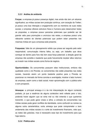 71
3.2.3 Análise do ambiente
Forças: a empresa já possui presença digital, mas ainda não tem um alcance
significativo; as mídias sociais tem produção contínua, com exceção do Twitter;
já possui uma boa interação e engajamento com os membros de suas redes
sociais; a empresa oferece estrutura física e humana para desenvolver todas
as propostas; a empresa possui parcerias potenciais que poderão ser de
grande valia para promoções e anúncios nas redes; a empresa possui uma
relevante carteira de clientes potenciais que podem estar presentes nas
mesmas mídias em que a empresa está presente.
Fraquezas: falta de um planejamento sólido que possa ser seguido pelo setor
responsável; comunicação interna falha, ou seja, um trabalho que deve
começar de dentro para fora não tem essa força potencial; a direção geral da
empresa não acredita o bastante que pode futuramente receber altos retornos
ao investir nas mídias sociais como forma de negócio.
Oportunidades: Os concorrentes possuem sites institucionais, embora não
qualidade como o do Previda; os concorrentes não estão presentes nas redes
sociais, havendo assim um ponto bastante positivo para o Previda se
posicionar no mercado de forma concisa e avantajada; mostrar o lado humano
da empresa, assim como a lado social; maior aproximação com o público-alvo
e com prospects.
Ameaças: a principal ameaça é o da má interpretação de algum conteúdo
postado, já que a essência de alguns conteúdos será voltada para o luto,
podendo haver alguém que se sinta mal ou não entenda o que queremos
transmitir, o que pode gerar crises e afins; a entrada de concorrentes nas
mídias sociais pode gerar conflitos de identidade, como confundir os nomes ou
alguma outra característica; outra ameaça que pode comprometer o bom
andamento das mídias sociais é o corte de investimento financeiro, visto que,
as redes são gratuitas, mas é necessário esse tipo de investimento para que
haja retorno.
3.2.4 Público-alvo
 