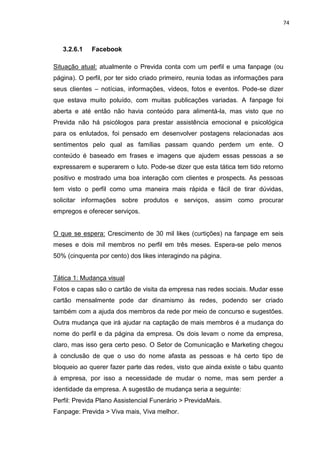 74
3.2.6.1 Facebook
Situação atual: atualmente o Previda conta com um perfil e uma fanpage (ou
página). O perfil, por ter sido criado primeiro, reunia todas as informações para
seus clientes – notícias, informações, vídeos, fotos e eventos. Pode-se dizer
que estava muito poluído, com muitas publicações variadas. A fanpage foi
aberta e até então não havia conteúdo para alimentá-la, mas visto que no
Previda não há psicólogos para prestar assistência emocional e psicológica
para os enlutados, foi pensado em desenvolver postagens relacionadas aos
sentimentos pelo qual as famílias passam quando perdem um ente. O
conteúdo é baseado em frases e imagens que ajudem essas pessoas a se
expressarem e superarem o luto. Pode-se dizer que esta tática tem tido retorno
positivo e mostrado uma boa interação com clientes e prospects. As pessoas
tem visto o perfil como uma maneira mais rápida e fácil de tirar dúvidas,
solicitar informações sobre produtos e serviços, assim como procurar
empregos e oferecer serviços.
O que se espera: Crescimento de 30 mil likes (curtições) na fanpage em seis
meses e dois mil membros no perfil em três meses. Espera-se pelo menos
50% (cinquenta por cento) dos likes interagindo na página.
Tática 1: Mudança visual
Fotos e capas são o cartão de visita da empresa nas redes sociais. Mudar esse
cartão mensalmente pode dar dinamismo às redes, podendo ser criado
também com a ajuda dos membros da rede por meio de concurso e sugestões.
Outra mudança que irá ajudar na captação de mais membros é a mudança do
nome do perfil e da página da empresa. Os dois levam o nome da empresa,
claro, mas isso gera certo peso. O Setor de Comunicação e Marketing chegou
à conclusão de que o uso do nome afasta as pessoas e há certo tipo de
bloqueio ao querer fazer parte das redes, visto que ainda existe o tabu quanto
à empresa, por isso a necessidade de mudar o nome, mas sem perder a
identidade da empresa. A sugestão de mudança seria a seguinte:
Perfil: Previda Plano Assistencial Funerário > PrevidaMais.
Fanpage: Previda > Viva mais, Viva melhor.
 