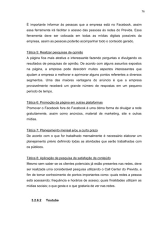 76
É importante informar às pessoas que a empresa está no Facebook, assim
essa ferramenta irá facilitar o acesso das pessoas às redes do Previda. Essa
ferramenta deve ser colocada em todas as mídias digitais possíveis da
empresa, assim as pessoas poderão acompanhar todo o conteúdo gerado.
Tática 5: Realizar pesquisas de opinião
A página fica mais atrativa e interessante fazendo perguntas e divulgando os
resultados de pesquisas de opinião. De acordo com alguns assuntos expostos
na página, a empresa pode descobrir muitos aspectos interessantes que
ajudam a empresa a melhorar e aprimorar alguns pontos referentes a diversos
segmentos. Uma das maiores vantagens do anúncio é que a empresa
provavelmente receberá um grande número de respostas em um pequeno
período de tempo.
Tática 6: Promoção da página em outras plataformas
Promover o Facebook fora do Facebook é uma ótima forma de divulgar a rede
gratuitamente, assim como anúncios, material de marketing, site e outras
mídias.
Tática 7: Planejamento mensal e/ou a curto prazo
De acordo com o que for trabalhado mensalmente é necessário elaborar um
planejamento prévio definindo todas as atividades que serão trabalhadas com
os públicos.
Tática 8: Aplicação de pesquisa de satisfação de conteúdo
Mesmo sem saber se os clientes potenciais já estão presentes nas redes, deve
ser realizada uma considerável pesquisa utilizando o Call Center do Previda, a
fim de tomar conhecimento de pontos importantes como: quais redes a pessoa
está acessando; frequência e horários de acesso; quais finalidades utilizam as
mídias sociais; o que gosta e o que gostaria de ver nas redes.
3.2.6.2 Youtube
 