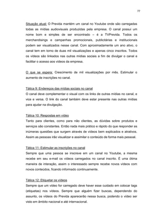 77
Situação atual: O Previda mantém um canal no Youtube onde são carregadas
todas as mídias audiovisuais produzidas pela empresa. O canal possui um
nome bom e simples de ser encontrado – é a TVPrevida. Todos os
merchandisings e campanhas promocionais, publicitárias e institucionais
podem ser visualizados nesse canal. Com aproximadamente um ano ativo, o
canal tem em torno de duas mil visualizações e apenas cinco inscritos. Todos
os vídeos são linkados nas outras mídias sociais a fim de divulgar o canal e
facilitar o acesso aos vídeos da empresa.
O que se espera: Crescimento de mil visualizações por mês. Estimular o
aumento de inscrições no canal.
Tática 9: Endereços das mídias sociais no canal
O canal deve complementar o visual com os links de outras mídias no canal, e
vice e versa. O link do canal também deve estar presente nas outras mídias
para ajudar na divulgação.
Tática 10: Respostas em vídeo
Tanto para clientes, como para não clientes, as dúvidas sobre produtos e
serviços são constantes. Então nada mais prático e rápido do que responder as
inúmeras questões que surgem através de vídeos bem explicados e atrativos.
Assim as pessoas irão visualizar e assimilar o conteúdo de forma mais pessoal.
Tática 11: Estimular as inscrições no canal
Sempre que uma pessoa se inscreve em um canal no Youtube, a mesma
recebe em seu e-mail os vídeos carregados no canal inscrito. É uma ótima
maneira de interação, assim o interessado sempre recebe novos vídeos com
novos conteúdos, ficando informado continuamente.
Tática 12: Etiquetar os vídeos
Sempre que um vídeo for carregado deve haver esse cuidado em colocar tags
(etiquetas) nos vídeos. Sempre que alguém fizer buscas, dependendo do
assunto, os vídeos do Previda aparecerão nessa busca, podendo o vídeo ser
visto em âmbito nacional e até internacional.
 