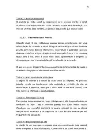 78
Tática 13: Atualização do canal
O analista de mídia social ou responsável deve procurar manter o canal
atualizado com novos materiais, nunca deixando o canal sem alimentação por
mais de um mês, caso contrário, as pessoas esquecerão que o canal existe.
3.2.6.3 Site institucional Previda
Situação atual: O site institucional precisa passar urgentemente por uma
reformulação de conteúdo e visual. O layout (ou traçado) atual está bastante
poluído, com muitos banners informativos, links inativos e quebrados (que não
abrem) e conteúdos antigos. A agência contratada pelo Previda criou um novo
layout para o site, onde a visual ficou clean, apresentável e elegante. A
ativação dessa nova proposta ainda está em situação de aprovação.
O que se espera: Crescimento de acessos através de ferramentas de busca e
através da divulgação do site nas outras mídias sociais.
Tática 14: Novo layout do site institucional
A página na internet é o cartão de visita virtual da empresa. As pessoas
julgarão correta ou injustamente pela qualidade e conteúdo do site. A
reformulação é essencial, visto que o visual atual do site está poluído, com
links inativos e informações desatualizadas.
Tática 15: Alimentação via RSS
Para ganhar tempo escrevendo novas notícias para o site é possível adotar os
conteúdos via RSS. Todo o conteúdo postado nas outras mídias sociais
(Facebook, por exemplo) aparecerá na página principal do site. A página
sempre estará atualizada e os programas de busca escolherão o site por ser
frequentemente atualizado.
Tática 16: Blog incorporado ao site
A criação de um blog para a empresa visa uma aproximação mais pessoal
entre a empresa e seus públicos-alvo. Como o site é de cunho institucional e
 