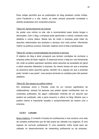 80
Esse código permitirá que as publicações do blog atualizem outras mídias,
como Facebook e o site. Assim, as redes sempre possuirão novidades e
estarão atualizadas com conteúdos próprios.
Tática 24: Aprofundamento de notícias
Ao postar uma notícia no site, não é recomendável expor textos longos e
demorados. Com o blog, a empresa pode aprofundar a notícia, contando mais
detalhes e outros dados. Nesse tipo de mídia a empresa pode tratar de
assuntos relacionados aos produtos e serviços com mais primor, informando
melhor os públicos curiosos. Exemplo: explicar como é feita a tanatopraxia.
Tática 25: Limitar a comercialização de produtos e serviços
O objetivo do blog é atrair prospects que tenham condições de conhecer a
empresa antes de fazer negócio. É essencial tornar o blog em uma ferramenta
útil, onde se podem expressar opiniões sobre assuntos da sociedade em geral
e sobre assuntos referentes à empresa. Ao mesmo tempo em que a empresa
se posiciona sobre assuntos gerais, também há o espaço em que a empresa
pode “vender o seu peixe”, mas sempre tomando os cuidados para não parecer
apelativa.
Tática 26: Dar espaço ao público interno
Em empresas como o Previda, onde há um número significativo de
colaboradores, sempre há pessoas que podem ajudar contribuindo com os
conteúdos publicados. Se algum colaborador entende de um assunto que
poderá ser publicado, vale a pena busca-lo e citá-lo no blog. Mostrar que o
publico interno é importante ressalta o comprometimento do mesmo com a
empresa.
3.2.6.5 LinkedIn
Breve histórico: O LinkedIn é focado em profissionais e visa construir uma rede
de contatos profissionais que de fato possa ser utilizada nos negócios. É uma
espécie de currículo profissional. É uma excelente mídia social para ser
utilizada no desenvolvimento de networking profissional ou da empresa,
 