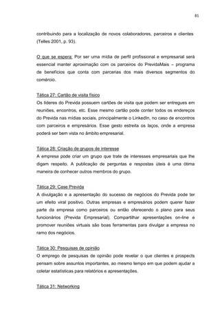 81
contribuindo para a localização de novos colaboradores, parceiros e clientes
(Telles 2001, p. 93).
O que se espera: Por ser uma mídia de perfil profissional e empresarial será
essencial manter aproximação com os parceiros do PrevidaMais – programa
de benefícios que conta com parcerias dos mais diversos segmentos do
comércio.
Tática 27: Cartão de visita físico
Os líderes do Previda possuem cartões de visita que podem ser entregues em
reuniões, encontros, etc. Esse mesmo cartão pode conter todos os endereços
do Previda nas mídias sociais, principalmente o LinkedIn, no caso de encontros
com parceiros e empresários. Esse gesto estreita os laços, onde a empresa
poderá ser bem vista no âmbito empresarial.
Tática 28: Criação de grupos de interesse
A empresa pode criar um grupo que trate de interesses empresariais que lhe
digam respeito. A publicação de perguntas e respostas úteis é uma ótima
maneira de conhecer outros membros do grupo.
Tática 29: Case Previda
A divulgação e a apresentação do sucesso de negócios do Previda pode ter
um efeito viral positivo. Outras empresas e empresários podem querer fazer
parte da empresa como parceiros ou então oferecendo o plano para seus
funcionários (Previda Empresarial). Compartilhar apresentações on-line e
promover reuniões virtuais são boas ferramentas para divulgar a empresa no
ramo dos negócios.
Tática 30: Pesquisas de opinião
O emprego de pesquisas de opinião pode revelar o que clientes e prospects
pensam sobre assuntos importantes, ao mesmo tempo em que podem ajudar a
coletar estatísticas para relatórios e apresentações.
Tática 31: Networking
 