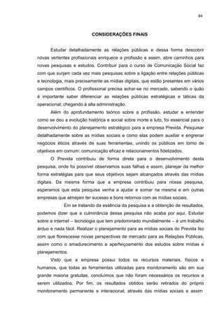84
CONSIDERAÇÕES FINAIS
Estudar detalhadamente as relações públicas e dessa forma descobrir
novas vertentes profissionais enriquece a profissão e assim, abre caminhos para
novas pesquisas e estudos. Contribuir para o curso de Comunicação Social faz
com que surjam cada vez mais pesquisas sobre a ligação entre relações públicas
e tecnologia, mais precisamente as mídias digitais, que estão presentes em vários
campos científicos. O profissional precisa achar-se no mercado, sabendo o quão
é importante saber diferenciar as relações públicas estratégicas e táticas da
operacional, chegando à alta administração.
Além do aprofundamento teórico sobre a profissão, estudar e entender
como se deu a evolução histórica e social sobre morte e luto, foi essencial para o
desenvolvimento do planejamento estratégico para a empresa Previda. Pesquisar
detalhadamente sobre as mídias sociais e como elas podem auxiliar e engrenar
negócios éticos através de suas ferramentas, unindo os públicos em torno de
objetivos em comum: comunicação eficaz e relacionamentos fidelizados.
O Previda contribuiu de forma direta para o desenvolvimento desta
pesquisa, onde foi possível observamos suas falhas e assim, planejar da melhor
forma estratégias para que seus objetivos sejam alcançados através das mídias
digitais. Da mesma forma que a empresa contribuiu para nossa pesquisa,
esperamos que esta pesquisa venha a ajudar e somar na mesma e em outras
empresas que almejam ter sucesso e bons retornos com as mídias sociais.
Em se tratando da essência da pesquisa e a obtenção de resultados,
podemos dizer que a culminância dessa pesquisa não acaba por aqui. Estudar
sobre a internet – tecnologia que tem predominado mundialmente – é um trabalho
árduo e nada fácil. Realizar o planejamento para as mídias sociais do Previda fez
com que florescesse novas perspectivas de mercado para as Relações Públicas,
assim como o amadurecimento e aperfeiçoamento dos estudos sobre mídias e
planejamentos.
Visto que a empresa possui todos os recursos materiais, físicos e
humanos, que todas as ferramentas utilizadas para monitoramento são em sua
grande maioria gratuitas, concluímos que não foram necessários os recursos a
serem utilizados. Por fim, os resultados obtidos serão retirados do próprio
monitoramento permanente e interacional, através das mídias sociais e assim
 