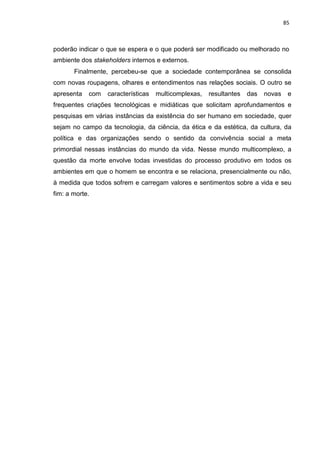 85
poderão indicar o que se espera e o que poderá ser modificado ou melhorado no
ambiente dos stakeholders internos e externos.
Finalmente, percebeu-se que a sociedade contemporânea se consolida
com novas roupagens, olhares e entendimentos nas relações sociais. O outro se
apresenta com características multicomplexas, resultantes das novas e
frequentes criações tecnológicas e midiáticas que solicitam aprofundamentos e
pesquisas em várias instâncias da existência do ser humano em sociedade, quer
sejam no campo da tecnologia, da ciência, da ética e da estética, da cultura, da
política e das organizações sendo o sentido da convivência social a meta
primordial nessas instâncias do mundo da vida. Nesse mundo multicomplexo, a
questão da morte envolve todas investidas do processo produtivo em todos os
ambientes em que o homem se encontra e se relaciona, presencialmente ou não,
à medida que todos sofrem e carregam valores e sentimentos sobre a vida e seu
fim: a morte.
 