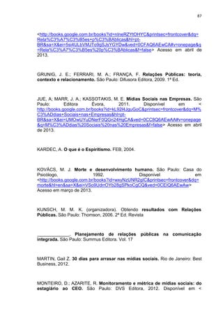 87
<http://books.google.com.br/books?id=nIneRZYtOHYC&printsec=frontcover&dq=
Rela%C3%A7%C3%B5es+p%C3%BAblicas&hl=pt-
BR&sa=X&ei=5si4ULbVMJTo9gSJsYGYDw&ved=0CFAQ6AEwCA#v=onepage&q
=Rela%C3%A7%C3%B5es%20p%C3%BAblicas&f=false> Acesso em abril de
2013.
GRUNIG, J. E.; FERRARI, M. A.; FRANÇA, F. Relações Públicas: teoria,
contexto e relacionamento. São Paulo: Difusora Editora, 2009. 1ª Ed.
JUE, A; MARR, J. A.; KASSOTAKIS, M. E. Mídias Sociais nas Empresas. São
Paulo: Editora Évora, 2011. Disponível em <
http://books.google.com.br/books?id=kL92l4JguGoC&printsec=frontcover&dq=M%
C3%ADdias+Sociais+nas+Empresas&hl=pt-
BR&sa=X&ei=UMOwUYuDNerF0QGn24HgCA&ved=0CC8Q6AEwAA#v=onepage
&q=M%C3%ADdias%20Sociais%20nas%20Empresas&f=false> Acesso em abril
de 2013.
KARDEC, A. O que é o Espiritismo. FEB, 2004.
KOVÁCS, M. J. Morte e desenvolvimento humano. São Paulo: Casa do
Psicólogo, 1992. Disponível em
<http://books.google.com.br/books?id=wxyNzUNR2gIC&printsec=frontcover&dq=
morte&hl=en&sa=X&ei=VSo9UdrrOYb28gSPkoCgCQ&ved=0CEIQ6AEwAw>
Acesso em março de 2013.
KUNSCH, M. M. K. (organizadora). Obtendo resultados com Relações
Públicas. São Paulo: Thomson, 2006. 2ª Ed. Revista
. Planejamento de relações públicas na comunicação
integrada. São Paulo: Summus Editora. Vol. 17
MARTIN, Gail Z. 30 dias para arrasar nas mídias sociais. Rio de Janeiro: Best
Business, 2012.
MONTEIRO, D.; AZARITE, R. Monitoramento e métrica de mídias sociais: do
estagiário ao CEO. São Paulo: DVS Editora, 2012. Disponível em <
 