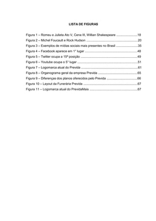 LISTA DE FIGURAS
Figura 1 – Romeu e Julieta Ato V, Cena III, Willian Shakespeare ........................18
Figura 2 – Michel Foucault e Rock Hudson ...........................................................20
Figura 3 – Exemplos de mídias sociais mais presentes no Brasil .........................35
Figura 4 – Facebook aparece em 1° lugar ............................................................48
Figura 5 – Twitter ocupa a 15ª posição .................................................................49
Figura 6 – Youtube ocupa o 5° lugar .....................................................................51
Figura 7 – Logomarca atual do Previda .................................................................61
Figura 8 – Organograma geral da empresa Previda .............................................65
Figura 9 – Diferenças dos planos oferecidos pelo Previda ...................................66
Figura 10 – Layout da Funerária Previda ..............................................................67
Figura 11 – Logomarca atual do PrevidaMais .......................................................67
 