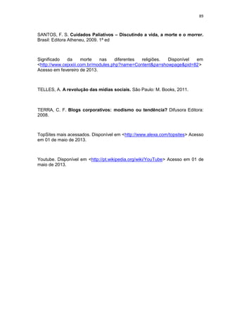 89
SANTOS, F. S. Cuidados Paliativos – Discutindo a vida, a morte e o morrer.
Brasil: Editora Atheneu, 2009. 1ª ed
Significado da morte nas diferentes religiões. Disponível em
<http://www.cejxxiii.com.br/modules.php?name=Content&pa=showpage&pid=82>
Acesso em fevereiro de 2013.
TELLES, A. A revolução das mídias sociais. São Paulo: M. Books, 2011.
TERRA, C. F. Blogs corporativos: modismo ou tendência? Difusora Editora:
2008.
TopSites mais acessados. Disponível em <http://www.alexa.com/topsites> Acesso
em 01 de maio de 2013.
Youtube. Disponível em <http://pt.wikipedia.org/wiki/YouTube> Acesso em 01 de
maio de 2013.
 