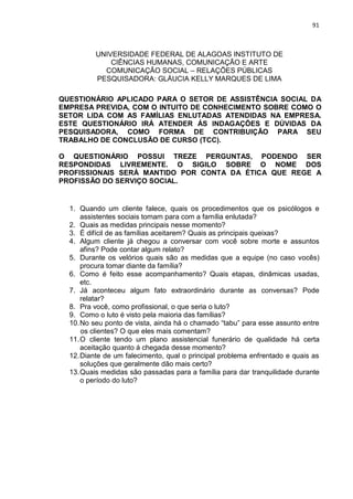 91
UNIVERSIDADE FEDERAL DE ALAGOAS INSTITUTO DE
CIÊNCIAS HUMANAS, COMUNICAÇÃO E ARTE
COMUNICAÇÃO SOCIAL – RELAÇÕES PÚBLICAS
PESQUISADORA: GLÁUCIA KELLY MARQUES DE LIMA
QUESTIONÁRIO APLICADO PARA O SETOR DE ASSISTÊNCIA SOCIAL DA
EMPRESA PREVIDA, COM O INTUITO DE CONHECIMENTO SOBRE COMO O
SETOR LIDA COM AS FAMÍLIAS ENLUTADAS ATENDIDAS NA EMPRESA.
ESTE QUESTIONÁRIO IRÁ ATENDER ÁS INDAGAÇÕES E DÚVIDAS DA
PESQUISADORA, COMO FORMA DE CONTRIBUIÇÃO PARA SEU
TRABALHO DE CONCLUSÃO DE CURSO (TCC).
O QUESTIONÁRIO POSSUI TREZE PERGUNTAS, PODENDO SER
RESPONDIDAS LIVREMENTE. O SIGILO SOBRE O NOME DOS
PROFISSIONAIS SERÁ MANTIDO POR CONTA DA ÉTICA QUE REGE A
PROFISSÃO DO SERVIÇO SOCIAL.
1. Quando um cliente falece, quais os procedimentos que os psicólogos e
assistentes sociais tomam para com a família enlutada?
2. Quais as medidas principais nesse momento?
3. É difícil de as famílias aceitarem? Quais as principais queixas?
4. Algum cliente já chegou a conversar com você sobre morte e assuntos
afins? Pode contar algum relato?
5. Durante os velórios quais são as medidas que a equipe (no caso vocês)
procura tomar diante da família?
6. Como é feito esse acompanhamento? Quais etapas, dinâmicas usadas,
etc.
7. Já aconteceu algum fato extraordinário durante as conversas? Pode
relatar?
8. Pra você, como profissional, o que seria o luto?
9. Como o luto é visto pela maioria das famílias?
10.No seu ponto de vista, ainda há o chamado “tabu” para esse assunto entre
os clientes? O que eles mais comentam?
11.O cliente tendo um plano assistencial funerário de qualidade há certa
aceitação quanto á chegada desse momento?
12.Diante de um falecimento, qual o principal problema enfrentado e quais as
soluções que geralmente dão mais certo?
13.Quais medidas são passadas para a família para dar tranquilidade durante
o período do luto?
 