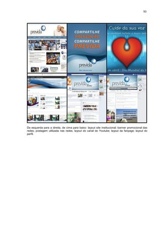 93
Da esquerda para a direita, de cima para baixo: layout site institucional; banner promocional das
redes; postagem utilizada nas redes; layout do canal do Youtube; layout da fanpage; layout do
perfil.
 