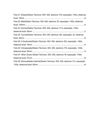 Foto 21: Êxtase/Dados Técnicos: ISO: 400, abertura: f18, exposição: 1/40s, distancia
focal: 18mm ............................................................................................................................36
Foto 22: Bela/Dados Técnicos: ISO: 640, abertura: f9, exposição: 1/40s, distancia
focal: 100mm ..........................................................................................................................36
Foto 23: Sorriso/Dados Técnicos: ISO: 400, abertura: f1.8, exposição: 1/30s,
distancia focal: 50mm ...........................................................................................................37
Foto 24: Curvas/Dados Técnicos: ISO: 250, abertura: f22, exposição: 2s, distancia
focal: 35mm ............................................................................................................................38
Foto 25: A Guitarrista/Dados Técnicos: ISO: 400, abertura: f22, exposição: 1/60s,
distancia focal: 18mm ...........................................................................................................38
Foto 26: Introspecção/Dados Técnicos: ISO: 250, abertura: f10, exposição: 1/40s,
distancia focal: 50mm ...........................................................................................................39
Foto 27: Olhar Oculto /Dados Técnicos: ISO: 200, abertura: f8, exposição: 1/40s,
distancia focal: 47mm ...........................................................................................................40
Foto 28: Sensualidade Implícita/Dados Técnicos: ISO: 400, abertura: f13, exposição:
1/20s, distancia focal: 50mm ...............................................................................................40
 