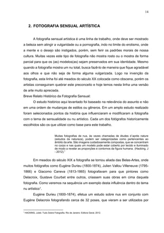 14
2. FOTOGRAFIA SENSUAL ARTÍSTICA
A fotografia sensual artística é uma linha de trabalho, onde deve ser mostrado
a beleza sem atingir a vulgaridade ou a pornografia, indo no limite do erotismo, onde
a mente e o desejo são instigados, porém, sem ferir os padrões morais de nossa
cultura. Muitas vezes este tipo de fotografia não mostra rosto ou o mostra de forma
parcial para que os (as) modelos(as) sejam preservados em sua identidade. Mesmo
quando a fotografia mostra um nu total, busca fazê-lo de maneira que fique agradável
aos olhos e que não seja de forma alguma vulgarizada. Logo na invenção da
fotografia, esta linha foi até meados do século XX colocada como obscena, porém os
artistas conseguiram quebrar este preconceito e hoje temos nesta linha uma versão
de arte muito apreciada.
Breve Relato Histórico da Fotografia Sensual:
O estudo histórico aqui levantado foi baseado na relevância do assunto e não
em uma ordem de mudanças de estilos ou gêneros. Em um amplo estudo realizado
foram selecionados pontos da história que influenciaram e modificaram a fotografia
com o tema de sensualidade ou nu artístico. Cada um dos fotógrafos historicamente
escolhidos são os que utilizei como base para este trabalho.
Muitas fotografias de nus, às vezes chamadas de études d´après nature
(estudos da natureza), podem ser categorizadas como pertencentes ao
âmbito da arte. São imagens cuidadosamente compostas, que se concentram
no corpo e nas quais um modelo pode estar coberto por tecido e iluminado
de modo a revelar as proporções e contornos da figura humana. (Hacking, J
- 2012).1
Em meados do século XIX a fotografia se tornou aliada das Belas-Artes, onde
muitos fotógrafos como Eugène Durieu (1800-1874), Julien Vallou Villeneuve (1795-
1866) e Giacomo Caneva (1813-1865) fotografavam para que pintores como
Delacroix, Gustave Courbet entre outros, criassem suas obras em cima daquela
fotografia. Como veremos na sequência um exemplo desta influência dentro do tema
nu artístico1.
Eugène Durieu (1800-1874), efetua um estudo sobre nus em conjunto com
Eugène Delacroix fotografando cerca de 32 poses, que vieram a ser utilizados por
1
HACKING, Juliet. Tudo Sobre Fotografia. Rio de Janeiro: Editora Geral, 2012.
 