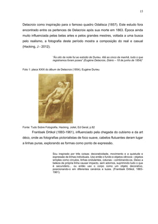15
Delacroix como inspiração para o famoso quadro Odalisca (1857). Este estudo fora
encontrado entre os pertences de Delacroix após sua morte em 1863. Época ainda
muito influenciada pelas belas artes e pelos grandes mestres, voltada a uma busca
pelo realismo, a fotografia deste período mostra a composição do real e casual
(Hacking, J - 2012).
“Às oito da noite fui ao estúdio de Durieu. Até as cinco da manhã, tudo o que
registramos foram poses” (Eugène Delacroix, Diário – 18 de junho de 1854)1
Foto 1: placa XXIX do álbum de Delacroix (1854), Eugène Durieu
Fonte: Tudo Sobre Fotografia, Hacking, Juliet, Ed Geral, p.82
Frantisek Drtikol (1883-1961), influenciado pela chegada do cubismo e da art
déco, onde as fotografias pictorialistas de foco suave, cabelos flutuantes deram lugar
a linhas puras, explorando as formas como ponto de expressão.
Sou inspirado por três coisas: decoratividade, movimento e a quietude e
expressão de linhas individuais. Uso então o fundo e objetos cênicos - objetos
simples como círculos, linhas ondulantes, colunas - combinando-os. Deixo a
beleza de própria linha causar impacto, sem adornos, suprimindo tudo o que
é secundário... ou então uso o corpo como um objeto decorativo,
posicionando-o em diferentes cenários e luzes. (Frantisek Drtikol, 1883-
1961).
 
