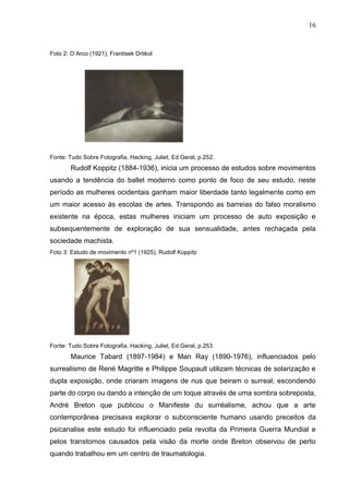 16
Foto 2: O Arco (1921), Frantisek Drtikol
Fonte: Tudo Sobre Fotografia, Hacking, Juliet, Ed Geral, p.252.
Rudolf Koppitz (1884-1936), inicia um processo de estudos sobre movimentos
usando a tendência do ballet moderno como ponto de foco de seu estudo, neste
período as mulheres ocidentais ganham maior liberdade tanto legalmente como em
um maior acesso às escolas de artes. Transpondo as barreias do falso moralismo
existente na época, estas mulheres iniciam um processo de auto exposição e
subsequentemente de exploração de sua sensualidade, antes rechaçada pela
sociedade machista.
Foto 3: Estudo de movimento nº1 (1925), Rudolf Koppitz
Fonte: Tudo Sobre Fotografia, Hacking, Juliet, Ed Geral, p.253.
Maurice Tabard (1897-1984) e Man Ray (1890-1976), influenciados pelo
surrealismo de René Magritte e Philippe Soupault utilizam técnicas de solarização e
dupla exposição, onde criaram imagens de nus que beiram o surreal, escondendo
parte do corpo ou dando a intenção de um toque através de uma sombra sobreposta,
André Breton que publicou o Manifeste du surréalisme, achou que a arte
contemporânea precisava explorar o subconsciente humano usando preceitos da
psicanalise este estudo foi influenciado pela revolta da Primeira Guerra Mundial e
pelos transtornos causados pela visão da morte onde Breton observou de perto
quando trabalhou em um centro de traumatologia.
 