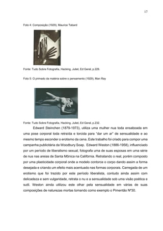 17
Foto 4: Composição (1929), Maurice Tabard
Fonte: Tudo Sobre Fotografia, Hacking, Juliet, Ed Geral, p.226.
Foto 5: O primado da matéria sobre o pensamento (1929), Man Ray
Fonte: Tudo Sobre Fotografia, Hacking, Juliet, Ed Geral, p.232.
Edward Steinchen (1879-1973), utiliza uma mulher nua toda ensaboada em
uma pose corporal toda retraída e torcida para “dar um ar” de sensualidade e ao
mesmo tempo esconder o erotismo da cena. Este trabalho foi criado para compor uma
campanha publicitária da Woodbury Soap. Edward Weston (1886-1958), influenciado
por um período de liberalismo sexual, fotografa uma de suas esposas em uma série
de nus nas areias de Santa Mônica na Califórnia. Retratando o real, porém composto
por uma plasticidade corporal onde a modelo contorce o corpo dando assim a forma
desejada e criando um efeito mais acentuado nas formas corporais. Carregada de um
erotismo que foi trazido por este período liberalista, contudo ainda assim com
delicadeza e sem vulgaridade, retrata o nu e a sensualidade sob uma visão poética e
sutil. Weston ainda utilizou este olhar pela sensualidade em várias de suas
composições de naturezas mortas tomando como exemplo o Pimentão Nº30.
 