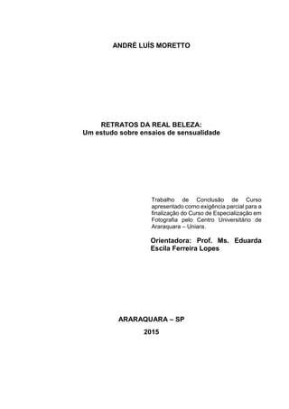 ANDRÉ LUÍS MORETTO
RETRATOS DA REAL BELEZA:
Um estudo sobre ensaios de sensualidade
Trabalho de Conclusão de Curso
apresentado como exigência parcial para a
finalização do Curso de Especialização em
Fotografia pelo Centro Universitário de
Araraquara – Uniara.
Orientadora: Prof. Ms. Eduarda
Escila Ferreira Lopes
ARARAQUARA – SP
2015
 
