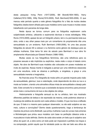 20
desta pesquisa: Irving Penn (1917-2009), Bill Brandt(1904-1983), Harry
Callahan(1912-1999), Willy Ronis(1910-2009), Ruth Bernhard(1905-2006). O que
marcou este período quanto a este gênero fotográfico foi o fato de muitos destes
fotógrafos citados terem olhado para suas modelos como suas musas e muitas vezes
trabalhando com parceiras de longa data.
Nesta época se tornou comum para os fotógrafos explorarem certa
subjetividade artística, utilizando e explorando técnicas e novas estratégias. Willy
Ronis (1910-2009), apesar de ser um fotógrafo urbano, tem o nu permeando toda sua
obra, onde o seu olhar passa mais por um romantismo do propriamente dita uma
sensualidade ou um erotismo. Ruth Bernhard (1905-2006), foi uma das poucas
fotógrafas do século XX a colocar o nu feminino como gênero de destaque para as
artistas mulheres. Este tema foi alvo de estudo para Bernhard e sua obra foi
amplamente influenciada por Edward Weston (1886-1958).
Muitas vezes os nus fotográficos femininos, são uma referência para os
prazeres sexuais e são implícitos ou explícitos, nesta visão o corpo é tratado como
objeto. Na obra de Bernhard suas modelos são colocadas em poses modestas ao
invés de expô-las. Nossa mente é instigada a pensar por uma referência classicista
em uma escultura, onde se observa a perfeição, a singeleza, a graça e uma
sensualidade inerente e imaginativa.
No final dos anos 70 a fotografia de moda sofre um grande impacto pela visão
da sensualidade, glamour, luxo e ostentação, onde dependendo da obra os nus e a
moda se fundem, criando uma atmosfera difusa mista de sensualidade e desejo pelo
belo. Este conceito foi a maneira que a sociedade da época encontrou para provocar
ainda mais o consumismo do luxo e dos objetos de cobiça.
Historicamente a fotografia sensual ou de nu artístico, tem nos mostrado
diferentes padrões de beleza e de expressão da mesma, onde podemos observar a
mudança de estética de acordo com cada artista e modelo. O que nos leva a reflexão
de que: O belo é o mesmo para qualquer observador, ou ele está subjetivo ao seu
meio, cultura e convicções? Dentro deste questionamento, trago a lembrança de
mestres da pintura como Botticelli, que pintou mulheres nuas de curvas mais amenas
e Michelangelo que pintou seus modelos com base na perfeição clássica onde a
musculatura é toda definida. Dentro de cada obra existe um belo que é subjetivo aos
olhos de quem vê, a obra como um todo pode ser impecável e perfeita nos traços e
na composição, porém aquilo que foi retratado pode ou não ser belo aos olhos de
 