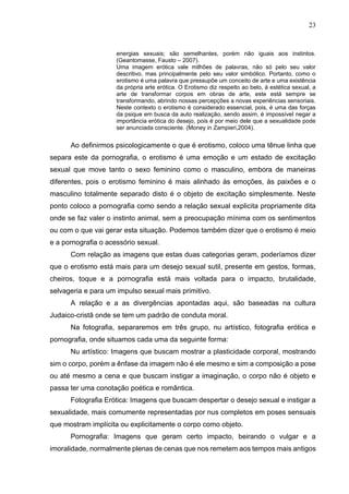 23
energias sexuais; são semelhantes, porém não iguais aos instintos.
(Geantomasse, Fausto – 2007).
Uma imagem erótica vale milhões de palavras, não só pelo seu valor
descritivo, mas principalmente pelo seu valor simbólico. Portanto, como o
erotismo é uma palavra que pressupõe um conceito de arte e uma existência
da própria arte erótica. O Erotismo diz respeito ao belo, à estética sexual, a
arte de transformar corpos em obras de arte, este está sempre se
transformando, abrindo nossas percepções a novas experiências sensoriais.
Neste contexto o erotismo é considerado essencial, pois, é uma das forças
da psique em busca da auto realização, sendo assim, é impossível negar a
importância erótica do desejo, pois é por meio dele que a sexualidade pode
ser anunciada consciente. (Money in Zampieri,2004).
Ao definirmos psicologicamente o que é erotismo, coloco uma tênue linha que
separa este da pornografia, o erotismo é uma emoção e um estado de excitação
sexual que move tanto o sexo feminino como o masculino, embora de maneiras
diferentes, pois o erotismo feminino é mais alinhado às emoções, às paixões e o
masculino totalmente separado disto é o objeto de excitação simplesmente. Neste
ponto coloco a pornografia como sendo a relação sexual explicita propriamente dita
onde se faz valer o instinto animal, sem a preocupação mínima com os sentimentos
ou com o que vai gerar esta situação. Podemos também dizer que o erotismo é meio
e a pornografia o acessório sexual.
Com relação as imagens que estas duas categorias geram, poderíamos dizer
que o erotismo está mais para um desejo sexual sutil, presente em gestos, formas,
cheiros, toque e a pornografia está mais voltada para o impacto, brutalidade,
selvageria e para um impulso sexual mais primitivo.
A relação e a as divergências apontadas aqui, são baseadas na cultura
Judaico-cristã onde se tem um padrão de conduta moral.
Na fotografia, separaremos em três grupo, nu artístico, fotografia erótica e
pornografia, onde situamos cada uma da seguinte forma:
Nu artístico: Imagens que buscam mostrar a plasticidade corporal, mostrando
sim o corpo, porém a ênfase da imagem não é ele mesmo e sim a composição a pose
ou até mesmo a cena e que buscam instigar a imaginação, o corpo não é objeto e
passa ter uma conotação poética e romântica.
Fotografia Erótica: Imagens que buscam despertar o desejo sexual e instigar a
sexualidade, mais comumente representadas por nus completos em poses sensuais
que mostram implícita ou explicitamente o corpo como objeto.
Pornografia: Imagens que geram certo impacto, beirando o vulgar e a
imoralidade, normalmente plenas de cenas que nos remetem aos tempos mais antigos
 