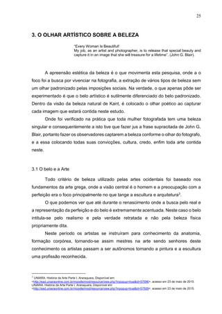 25
3. O OLHAR ARTÍSTICO SOBRE A BELEZA
“Every Woman Is Beautiful!
My job, as an artist and photographer, is to release that special beauty and
capture it in an image that she will treasure for a lifetime”. (John G. Blair).
A apreensão estética da beleza é o que movimenta esta pesquisa, onde a o
foco foi a busca por vivenciar na fotografia, a extração de vários tipos de beleza sem
um olhar padronizado pelas imposições sociais. Na verdade, o que apenas pôde ser
experimentado é que o belo artístico é sutilmente diferenciado do belo padronizado.
Dentro da visão da beleza natural de Kant, é colocado o olhar poético ao capturar
cada imagem que estará contida neste estudo.
Onde foi verificado na prática que toda mulher fotografada tem uma beleza
singular e consequentemente a isto tive que fazer jus a frase supracitada de John G.
Blair, portanto fazer os observadores captarem a beleza conforme o olhar do fotografo,
e a essa colocando todas suas convicções, cultura, credo, enfim toda arte contida
neste.
3.1 O belo e a Arte
Todo critério de beleza utilizado pelas artes ocidentais foi baseado nos
fundamentos da arte grega, onde a visão central é o homem e a preocupação com a
perfeição era o foco principalmente no que tange a escultura e arquitetura3
.
O que podemos ver que até durante o renascimento onde a busca pelo real e
a representação da perfeição e do belo é extremamente acentuada. Neste caso o belo
intitula-se pelo realismo e pela verdade retratada e não pela beleza física
propriamente dita.
Neste período os artistas se instruíram para conhecimento da anatomia,
formação corpórea, tornando-se assim mestres na arte sendo senhores deste
conhecimento os artistas passam a ser autônomos tornando a pintura e a escultura
uma profissão reconhecida.
3
UNIARA. História da Arte Parte I. Araraquara, Disponível em:
<http://ead.uniaraonline.com.br/moodle/mod/resource/view.php?inpopup=true&id=57096>, acesso em 23 de maio de 2015.
UNIARA. História da Arte Parte I. Araraquara, Disponível em:
<http://ead.uniaraonline.com.br/moodle/mod/resource/view.php?inpopup=true&id=57509>, acesso em 23 de maio de 2015.
 