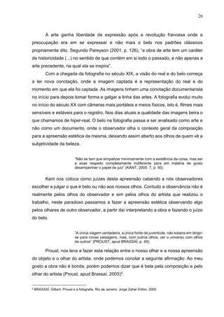 26
A arte ganha liberdade de expressão após a revolução francesa onde a
preocupação era em se expressar e não mais o belo nos padrões clássicos
propriamente dito. Segundo Pareyson (2001, p. 126), “a obra de arte tem um caráter
de historicidade (...) no sentido de que contém em si todo o passado, e não apenas a
arte precedente, na qual ela se inspira”.
Com a chegada da fotografia no século XIX, a visão do real e do belo começa
a ter nova conotação, onde a imagem captada é a representação do real e do
momento em que ela foi captada. As imagens tinham uma conotação documentarista
no início para depois tomar forma e galgar a linha das artes. A fotografia evolui muito
no início do século XX com câmeras mais portáteis e meios físicos, isto é, filmes mais
sensíveis e estáveis para o registro. Nos dias atuais a qualidade das imagens beira o
que chamamos de hiper-real. O belo na fotografia passa a ser analisado como arte e
não como um documento, onde o observador olha o contexto geral da composição
para a apreensão estética da mesma, deixando assim aberto aos olhos de quem vê a
subjetividade da beleza.
“Não se tem que simpatizar minimamente com a existência da coisa, mas ser
a esse respeito completamente indiferente para em matéria de gosto
desempenhar o papel de juiz” (KANT, 2005, 7, p. 50).
Kant nos coloca como juízes desta apreensão cabendo a nós observadores
escolher e julgar o que é belo ou não aos nossos olhos. Contudo a observância não é
realmente pelos olhos do observador e sim pelos olhos do artista que realizou o
trabalho, neste paradoxo passamos a fazer a apreensão estética observando algo
pelos olhares de outro observador, a partir daí interpretando a obra e fazendo o juízo
do belo.
“A única viagem verdadeira, a única fonte da juventude, não estaria em dirigir-
se para novas paisagens, mas, com outros olhos, ver o universo com olhos
de outros” (PROUST, apud BRASSAÏ, p. 49).
Proust, nos leva a fazer esta relação entre o nosso olhar e a nossa apreensão
do objeto e o olhar do artista, onde podemos conotar a seguinte afirmação: Ao meu
gosto a obra não é bonita, porém podemos dizer que é bela pela composição e pelo
olhar do artista (Proust, apud Brassaï, 2005)4
.
4
BRASSAÏ, Gilbert. Proust e a fotografia. Rio de Janeiro: Jorge Zahar Editor, 2005.
 