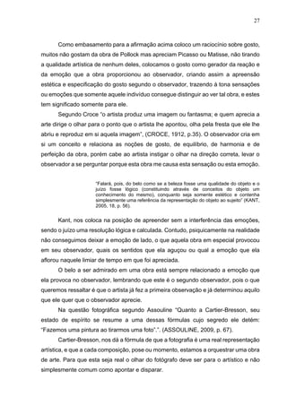27
Como embasamento para a afirmação acima coloco um raciocínio sobre gosto,
muitos não gostam da obra de Pollock mas apreciam Picasso ou Matisse, não tirando
a qualidade artística de nenhum deles, colocamos o gosto como gerador da reação e
da emoção que a obra proporcionou ao observador, criando assim a apreensão
estética e especificação do gosto segundo o observador, trazendo à tona sensações
ou emoções que somente aquele indivíduo consegue distinguir ao ver tal obra, e estes
tem significado somente para ele.
Segundo Croce “o artista produz uma imagem ou fantasma; e quem aprecia a
arte dirige o olhar para o ponto que o artista lhe apontou, olha pela fresta que ele lhe
abriu e reproduz em si aquela imagem”, (CROCE, 1912, p.35). O observador cria em
si um conceito e relaciona as noções de gosto, de equilíbrio, de harmonia e de
perfeição da obra, porém cabe ao artista instigar o olhar na direção correta, levar o
observador a se perguntar porque esta obra me causa esta sensação ou esta emoção.
“Falará, pois, do belo como se a beleza fosse uma qualidade do objeto e o
juízo fosse lógico (constituindo através de conceitos do objeto um
conhecimento do mesmo), conquanto seja somente estético e contenha
simplesmente uma referência da representação do objeto ao sujeito” (KANT,
2005, 18, p. 56).
Kant, nos coloca na posição de apreender sem a interferência das emoções,
sendo o juízo uma resolução lógica e calculada. Contudo, psiquicamente na realidade
não conseguimos deixar a emoção de lado, o que aquela obra em especial provocou
em seu observador, quais os sentidos que ela aguçou ou qual a emoção que ela
aflorou naquele limiar de tempo em que foi apreciada.
O belo a ser admirado em uma obra está sempre relacionado a emoção que
ela provoca no observador, lembrando que este é o segundo observador, pois o que
queremos ressaltar é que o artista já fez a primeira observação e já determinou aquilo
que ele quer que o observador aprecie.
Na questão fotográfica segundo Assouline “Quanto a Cartier-Bresson, seu
estado de espírito se resume a uma dessas fórmulas cujo segredo ele detém:
“Fazemos uma pintura ao tirarmos uma foto”.”. (ASSOULINE, 2009, p. 67).
Cartier-Bresson, nos dá a fórmula de que a fotografia é uma real representação
artística, e que a cada composição, pose ou momento, estamos a orquestrar uma obra
de arte. Para que esta seja real o olhar do fotógrafo deve ser para o artístico e não
simplesmente comum como apontar e disparar.
 