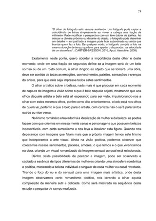 28
“O olhar do fotógrafo está sempre avaliando. Um fotógrafo pode captar a
coincidência de linhas simplesmente ao mover a cabeça uma fração de
milímetro. Pode modificar a perspectiva com um leve dobrar de joelhos. Ao
colocar a câmara próxima ou distante do objeto, o fotógrafo pode desenhar
um detalhe – ao qual toda a imagem pode ficar subordinada ou ainda que
tiranize quem faz a foto. De qualquer modo, o fotógrafo compõe a foto na
mesma duração de tempo que leva para apertar o disparador, na velocidade
de um ato reflexo”. (CARTIER-BRESSON, 2010, Apud: Assouline, 2009).
Exatamente neste ponto, quero abordar a importância deste olhar e deste
momento, onde em uma fração de segundos define se a imagem será de um belo
sorriso ou de um rosto comum, o olhar dirigido ao objeto que se tornará uma obra,
deve ser contido de todas as emoções, conhecimentos, paixões, sensações e crenças
do artista, para que nela seja impressa todos estes sentimentos.
O olhar artístico sobre a beleza, nada mais é que procurar em cada momento
de captura de imagem a visão sobre o que é belo naquele objeto, mostrando que aos
olhos daquele artista o belo está ali esperando para ser visto, impulsionando-nos a
olhar com estes mesmos olhos, porém como dito anteriormente, o belo está nos olhos
de quem vê, portanto o que é belo para o artista, com certeza não o será para tantos
outros ou vice-versa.
No lirismo romântico e trovador há a idealização da mulher e da beleza, os poetas
fazem com que criemos em nossa mente cenas e personagens que possuem belezas
indescritíveis, com certo surrealismo e nos leva a idealizar esta figura. Quando nos
deparamos com imagens que falam mais que a própria imagem temos este lirismo
que incorporamos a arte visual. Ainda na visão poética, podemos observar que
colocamos nossos sentimentos, paixões, amores, o que lemos e o que vivenciamos
na obra, criando um visual romantizado da imagem sensual ao qual está relacionada.
Dentro desta possibilidade de poetizar a imagem, pode ser observado e
captado a essência de tipos diferentes de mulheres criando uma atmosfera romântica
e poética, mostrando a beleza individual e singular de cada mulher ou casal retratado.
Tirando o foco do nu e do sensual para uma imagem mais artística, onde desta
imagem observamos certo romantismo poético, nos levando a olhar aquela
composição de maneira sutil e delicada. Como será mostrado na sequência deste
estudo a pesquisa de campo realizada.
 