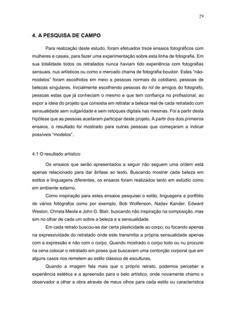 29
4. A PESQUISA DE CAMPO
Para realização deste estudo, foram efetuados treze ensaios fotográficos com
mulheres e casais, para fazer uma experimentação sobre esta linha de fotografia. Em
sua totalidade todos os retratados nunca haviam tido experiência com fotografias
sensuais, nus artísticos ou como o mercado chama de fotografia boudoir. Estes “não-
modelos” foram escolhidos em meio a pessoas normais do cotidiano, pessoas de
belezas singulares. Inicialmente escolhendo pessoas do rol de amigos do fotografo,
pessoas estas que já conheciam o mesmo e que tem confiança no profissional, ao
expor a ideia do projeto que consistia em retratar a beleza real de cada retratado com
sensualidade sem vulgaridade e sem retoques digitais nas mesmas. Foi a partir desta
hipótese que as pessoas aceitaram participar deste projeto. A partir dos dois primeiros
ensaios, o resultado foi mostrado para outras pessoas que começaram a indicar
possíveis “modelos”.
4.1 O resultado artístico
Os ensaios que serão apresentados a seguir não seguem uma ordem está
apenas relacionado para dar ênfase ao texto. Buscando mostrar cada beleza em
estilos e linguagens diferentes, os ensaios foram realizados tanto em estúdio como
em ambiente externo.
Como inspiração para estes ensaios pesquisei o estilo, linguagens e portfólio
de vários fotógrafos como por exemplo, Bob Wolfenson, Nadav Kander, Edward
Weston, Christa Meola e John G. Blair, buscando não inspiração na composição, mas
sim no olhar de cada um sobre a beleza e a sensualidade.
Em cada retrato buscou-se dar certa plasticidade ao corpo, ou focando apenas
na expressividade do retratado onde este transmitia a própria sensualidade apenas
com a expressão e não com o corpo. Quando mostrado o corpo todo ou nu procurei
na cena colocar o retratado em poses que buscavam uma contorção corporal que em
alguns casos nos remetem ao estilo clássico de esculturas.
Quando a imagem fala mais que o próprio retrato, podemos perceber a
experiência estética e a apreensão para o belo artístico, onde novamente chamo o
observador a olhar a obra através de meus olhos para cada estilo ou característica
 