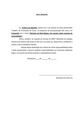 DECLARAÇÃO
Eu, André Luís Moretto, declaro ser o (a) autor(a) do texto apresentado
Trabalho de Conclusão de Curso, no programa de pós-graduação lato sensu em
Fotografia com o título “Retratos da Real Beleza, Um estudo sobre ensaios de
sensualidade”.
Afirmo, também, ter seguido as normas do ABNT referentes às citações
textuais que utilizei e das quais eu não sou o (a) autor (a), dessa forma, creditando a
autoria a seus verdadeiros autores.
Através dessa declaração dou ciência de minha responsabilidade sobre
o texto apresentado e assumo qualquer responsabilidade por eventuais problemas
legais, no tocante aos direitos autorais e originalidade do texto.
Araraquara, ___ de _______ de ______.
_____________________________________
Assinatura do autor (a)
 
