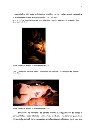 30
dos retratados, utilizando de delicadeza e sutiliza, capturo cada momento sem deixar
a retratada constrangida ou insatisfeita com o resultado.
Foto 10: O Olhar sobre Sensualidade /Dados Técnicos: ISO: 400, abertura: f1.8, exposição: 1/40s,
distancia focal: 50mm
Fonte: André Luís Moretto, 10 de novembro de 2014.
Foto 11: Oculto nas Sombras/ Dados Técnicos: ISO: 400, abertura: f 22, exposição: 2s, distancia
focal: 50mm
Fonte: André Luís Moretto, 09 de dezembro de 2014.
Buscando no momento da captura mostrar a singularidade da beleza e
sensualidade de cada retratada e utilizando de sombras ou luz de forma que deixe a
composição sensual, porém não vulgar, em alguns casos, chegando até a criar uma
 