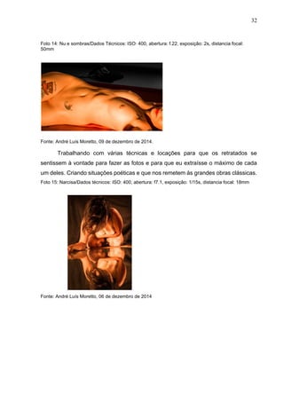 32
Foto 14: Nu e sombras/Dados Técnicos: ISO: 400, abertura: f.22, exposição: 2s, distancia focal:
50mm
Fonte: André Luís Moretto, 09 de dezembro de 2014.
Trabalhando com várias técnicas e locações para que os retratados se
sentissem à vontade para fazer as fotos e para que eu extraísse o máximo de cada
um deles. Criando situações poéticas e que nos remetem às grandes obras clássicas.
Foto 15: Narcisa/Dados técnicos: ISO: 400, abertura: f7.1, exposição: 1/15s, distancia focal: 18mm
Fonte: André Luís Moretto, 06 de dezembro de 2014
 