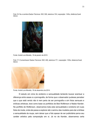 33
Foto 16: Nu e sombra Dados Técnicos: ISO: 500, abertura: f5.6, exposição: 1/40s, distância focal:
50mm
Fonte: André Luís Moretto, 18 de janeiro de 2015
Foto 17: O amanhecer/ Dados Técnicos: ISO: 400, abertura: f7.1, exposição: 1/20s, distancia focal:
50mm
Fonte: André Luís Moretto, 16 de dezembro de 2014.
O estudo em cima do erotismo e sensualidade tentando buscar acentuar a
diferença entre essas e a pornografia, de forma que o observador pudesse perceber
que o que está vendo não é nem perto de ser pornografia e sim fotos sensuais e
eróticas artísticas, teve como base os portfolios de Bob Wolfenson e Nadav Kander.
No portfólio de Wolfenson, observamos toda esta sensualidade e erotismo em suas
fotos de moda, onde ele passa a explorar até o seminu das modelos para dar a ênfase
a sensualidade da roupa, sem deixar que a foto apesar de ser publicitária perca seu
caráter artístico pela composição em si. Já no de Kander, observamos certa
 