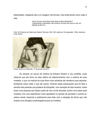 34
plasticidade, chegando até a um exagero nas formas, mas ainda tendo como visão a
arte.
Como foi para você fazer parte deste projeto fotográfico?
“Interessante e desinibido. Me mostrou um lado meu que eu não via”.
(Relato de M.C.S.)
Foto 18: Erotismo em Marmore/ Dados Técnicos: ISO: 320, abertura: f8, exposição: 1/50s, distancia
focal: 50mm
Fonte: André Luís Moretto, 17 de janeiro de 2015
Ao estudar um pouco da história de Edward Weston e seu portfólio, pude
observar que ele tinha um laço afetivo de relacionamento com a maioria de suas
modelos, e que na maioria de suas fotos mais artísticas ele retratava suas esposas,
facilitando assim obter o que ele queria. Partindo deste pressuposto que foi feita a
escolha das pessoas que gostaria de fotografar, com exceção de dois ensaios, todos
foram com pessoas que faziam parte de meu rol de amizade, porém com estas duas
modelos, tive uma experiência muito agradável no sentido de perceber o quanto eu
estava sendo imparcial e profissional para lidar com a situação de forma que não
ficasse uma situação constrangedora para as modelos.
 