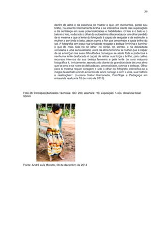 39
dentro da alma e da essência de mulher e que, em momentos, perde seu
brilho, no entanto internamente brilha e se intensifica diante das superações
e da confiança em suas potencialidades e habilidades. O feio é o belo e o
belo é o feio, visão sob o olhar da autoestima dilacerada por um olhar perdido
de si mesma e que a lente do fotógrafo é capaz de resgatar e de estimular a
mulher a ser linda e bela, assim como a flor que amanhece a cada brilho do
sol. A fotografia tem essa rica função de resgatar a beleza feminina e iluminar
o que de mais belo há no olhar, no corpo, no sorriso, e na delicadeza
vinculada a uma sensualidade única da alma feminina. A mulher que é capaz
de se enxergar nas suas dificuldades consegue se sentir forte e poderosa e
nenhuma lente desfocada é capaz de retirar sua força e brilho, pois cultiva
recursos internos da sua beleza feminina e pela lente de uma máquina
fotográfica é, timidamente, reproduzida diante da grandiosidade de uma alma
que se ama e se nutre de delicadezas, amorosidade, sonhos e belezas. Olhar
para si mesma requer coragem e sob o olhar do fotógrafo intensifica-se a
magia desse belo e lindo encontro de amor consigo e com a vida, sua história
e realizações”. (Luciana Nazar Ramoneda, Psicóloga e Pedagoga em
entrevista realizada 18 de maio de 2015).
Foto 26: Introspecção/Dados Técnicos: ISO: 250, abertura: f10, exposição: 1/40s, distancia focal:
50mm
Fonte: André Luís Moretto, 06 de dezembro de 2014
 