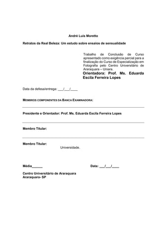 André Luís Moretto
Retratos da Real Beleza: Um estudo sobre ensaios de sensualidade
Trabalho de Conclusão de Curso
apresentado como exigência parcial para a
finalização do Curso de Especialização em
Fotografia pelo Centro Universitário de
Araraquara – Uniara.
Orientadora: Prof. Ms. Eduarda
Escila Ferreira Lopes
Data da defesa/entrega: ___/___/____
MEMBROS COMPONENTES DA BANCA EXAMINADORA:
Presidente e Orientador: Prof. Ms. Eduarda Escila Ferreira Lopes
Membro Titular:
Membro Titular:
Universidade.
Média______ Data: ___/___/____
Centro Universitário de Araraquara
Araraquara- SP
 