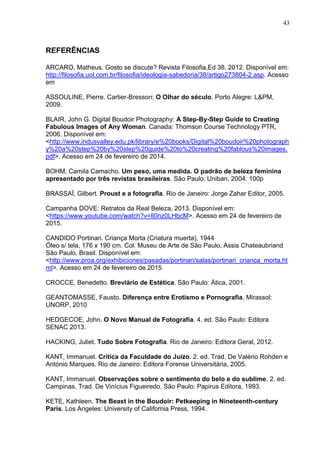 43
REFERÊNCIAS
ARCARO, Matheus. Gosto se discute? Revista Filosofia,Ed 38, 2012. Disponível em:
http://filosofia.uol.com.br/filosofia/ideologia-sabedoria/38/artigo273804-2.asp. Acesso
em
ASSOULINE, Pierre. Cartier-Bresson: O Olhar do século. Porto Alegre: L&PM,
2009.
BLAIR, John G. Digital Boudoir Photography: A Step-By-Step Guide to Creating
Fabulous Images of Any Woman. Canada: Thomson Course Technology PTR,
2006. Disponível em:
<http://www.indusvalley.edu.pk/library/e%20books/Digital%20boudoir%20photograph
y%20a%20step%20by%20step%20guide%20to%20creating%20fablous%20images.
pdf>. Acesso em 24 de fevereiro de 2014.
BOHM, Camila Camacho. Um peso, uma medida. O padrão de beleza feminina
apresentado por três revistas brasileiras. São Paulo: Uniban, 2004. 100p
BRASSAÏ, Gilbert. Proust e a fotografia. Rio de Janeiro: Jorge Zahar Editor, 2005.
Campanha DOVE: Retratos da Real Beleza, 2013. Disponível em:
<https://www.youtube.com/watch?v=Il0nz0LHbcM>. Acesso em 24 de fevereiro de
2015.
CANDIDO Portinari. Criança Morta (Criatura muerta), 1944
Óleo s/ tela, 176 x 190 cm. Col. Museu de Arte de São Paulo, Assis Chateaubriand
São Paulo, Brasil. Disponível em:
<http://www.proa.org/exhibiciones/pasadas/portinari/salas/portinari_crianca_morta.ht
ml>. Acesso em 24 de fevereiro de 2015
CROCCE, Benedetto. Breviário de Estética. São Paulo: Ática, 2001.
GEANTOMASSE, Fausto. Diferença entre Erotismo e Pornografia. Mirassol:
UNORP, 2010
HEDGECOE, John. O Novo Manual de Fotografia. 4. ed. São Paulo: Editora
SENAC 2013.
HACKING, Juliet. Tudo Sobre Fotografia. Rio de Janeiro: Editora Geral, 2012.
KANT, Immanuel. Crítica da Faculdade do Juízo. 2. ed. Trad. De Valério Rohden e
António Marques. Rio de Janeiro: Editora Forense Universitária, 2005.
KANT, Immanuel. Observações sobre o sentimento do belo e do sublime. 2. ed.
Campinas, Trad. De Vinícius Figueiredo. São Paulo: Papirus Editora, 1993.
KETE, Kathleen. The Beast in the Boudoir: Petkeeping in Nineteenth-century
Paris. Los Angeles: University of California Press, 1994.
 