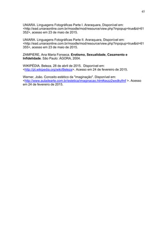45
UNIARA. Linguagens Fotográficas Parte I. Araraquara, Disponível em:
<http://ead.uniaraonline.com.br/moodle/mod/resource/view.php?inpopup=true&id=61
352>, acesso em 23 de maio de 2015.
UNIARA. Linguagens Fotográficas Parte II. Araraquara, Disponível em:
<http://ead.uniaraonline.com.br/moodle/mod/resource/view.php?inpopup=true&id=61
355>, acesso em 23 de maio de 2015.
ZAMPIERE, Ana Maria Fonseca. Erotismo, Sexualidade, Casamento e
Infidelidade. São Paulo: ÁGORA, 2004.
WIKIPÉDIA. Beleza, 28 de abril de 2015. Disponível em:
<http://pt.wikipedia.org/wiki/Beleza>. Acesso em 24 de fevereiro de 2015.
Werner, João. Conceito estético da "imaginação". Disponível em:
<http://www.auladearte.com.br/estetica/imaginacao.htm#axzz2wxdkyfmf >. Acesso
em 24 de fevereiro de 2015.
 