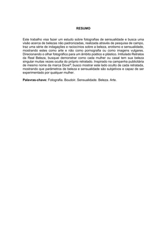 RESUMO
Este trabalho visa fazer um estudo sobre fotografias de sensualidade e busca uma
visão acerca de belezas não padronizadas, realizada através de pesquisa de campo,
traz uma série de indagações e raciocínios sobre a beleza, erotismo e sensualidade,
mostrando estes como arte e não como pornografia ou como imagens vulgares.
Direcionando o olhar fotográfico para um âmbito poético e plástico. Intitulado Retratos
da Real Beleza, busquei demonstrar como cada mulher ou casal tem sua beleza
singular muitas vezes oculta do próprio retratado. Inspirado na campanha publicitária
de mesmo nome da marca Dove®
, busco mostrar este lado oculto de cada retratada,
mostrando que parâmetros de beleza e sensualidade são subjetivos e capaz de ser
experimentado por qualquer mulher.
Palavras-chave: Fotografia. Boudoir. Sensualidade. Beleza. Arte.
 