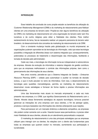10
INTRODUÇÃO
Esse trabalho de conclusão de curso propõe estudar os benefícios da utilização do
Customer Relationship Management (CRM) e do marketing de relacionamento para fidelizar
clientes em uma empresa do terceiro setor. Propõe-se citar alguns benefícios da utilização
do CRM e do marketing de relacionamento em uma organização do terceiro setor sem fins
lucrativos e de cunho religioso para obter a fidelidade dos clientes. Para melhor
esclarecimento do tema, faz-se necessário realizar um pequeno panorama do terceiro setor
brasileiro, do desenvolvimento dos conceitos de marketing de relacionamento e do CRM.
Com a constante mudança trazida pela globalização no mundo empresarial, as
organizações puderam aproveitar-se da tecnologia da informação, visto que essa tecnologia
possibilita a integração de diferentes áreas num sistema integrado que, consequentemente,
potencializa os processos de tratamento e disseminação das informações, facilitando a
tomada de decisão pelo administrador.
Cada vez mais, a tecnologia da informação torna-se indispensável à sobrevivência
da empresa. Através da evolução da informática o sistema integrado de gestão contribuiu
para que as empresas melhorassem o controle das informações próprias, bem como o
gerenciamento das informações de seus clientes.
Nos anos noventa, percebe-se que o Sistema Integrado de Gestão – Enterprise
Resource Planning (ERP) – voltado para automatizar e auxiliar na tomada de decisão
evoluiu, o que é muito peculiar no ramo da informática. Com isso, o desenvolvimento da
tecnologia para questões mercadológicas, permitiu ao marketing de relacionamento
desenvolver novas estratégias e fornecer de forma rápida e precisa informações aos
administradores.
Uma das ferramentas mais atuais no mercado empresarial, e cada vez mais
presente nas empresas, é o CRM, que significa Gerenciamento do Relacionamento com o
Cliente. Através dessa ferramenta estratégica de aspecto tecnológico, torna-se possível
gerenciar as interações de uma empresa com seus clientes, a fim de planejar ações,
produtos e serviços baseados nas informações dos clientes antecipando suas reações.
Para permanecer em um mercado dinâmico e altamente competitivo, as empresas
não podem contar somente com a sorte. Visando buscar essa permanência, é preciso obter
maior fidelidade de seus clientes, através de um atendimento personalizado e especial.
O marketing de relacionamento é uma das principais estratégias que as empresas
utilizam para interagir com os clientes. As relações com o cliente são fundamentais para
todas as empresas que queiram evoluir no mercado, aumentando sua participação e
lucratividade.
 