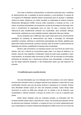 11
Com base na literatura contemporânea, os elementos essenciais para o marketing
de relacionamento são: a qualidade do serviço prestado e o pós-marketing. O sucesso de
um programa de fidelização depende desses componentes para se alcançar a satisfação
máxima do cliente, obtendo-se um melhor resultado na implantação do sistema Customer
Relationship Management (CRM), torna-se então necessária a mudança de foco, a de
cultura, de políticas empresariais, de investimento na área de tecnologia da informação, bem
como o envolvimento da organização como um todo. Ou seja, a empresa antes de
relacionar-se para simplesmente aumentar sua lucratividade, deve centralizar esforços
internamente, adaptando-se a nova realidade proposta, objetivando reter seus clientes.
Faz-se necessário que o CRM seja visto a partir deste ponto como uma ferramenta
estratégica de marketing de relacionamento que aliada a tecnologia da informação
possibilite à empresa, melhorias no atendimento personalizado aos clientes, agilidade para
desenvolver ações promocionais, produtos e serviços, além de auxiliar no gerenciamento da
fidelização dos clientes, possibilitando à empresa maior lucratividade.
Devido a alta concorrência, as empresas buscam uma nova forma de manter seus
clientes, pois com a Internet os concorrentes podem estar a um clique de distância e os
clientes, cada dia mais exigentes e sofisticados. Diante de quem busca qualidade e maior
custo-benefício, as empresas estão recorrendo ao CRM, a fim de manusear as informações
pertinentes da interação com o cliente para conhecer suas necessidades, e oferecer algo
que ele esteja realmente desejando, e não simplesmente aquilo que está disponível na
empresa.
1.2 Justificativa para a escolha do tema
Uma das dificuldades que uma instituição sem fins lucrativos e de cunho religioso
encontra para arrecadar fundos é conseguir estimular seus doadores a serem fiéis em suas
contribuições mensais, para que ela possa continuar e perpetuar-se no mercado. Embora
essa dificuldade também possa ser vista nas empresas privadas, muitas destas estão
recorrendo ao auxílio do CRM para interagir com os clientes a fim de descobrir suas
necessidades e oferecer produtos e serviços de acordo com o que se é esperado pelo
cliente.
Diante dessa realidade vivida por empresas privadas, as instituições sem fins
lucrativos também podem aderir a essa técnica e, assim, tirar proveito para descobrir formas
de estimular seus doadores. Entretanto, a mudança de foco é um ponto indispensável para
que a implantação do Customer Relationship Management (CRM) ocorra com um mínimo de
 