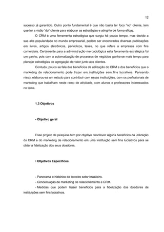 12
sucesso já garantido. Outro ponto fundamental é que não basta ter foco “no” cliente, tem
que ter a visão “do” cliente para elaborar as estratégias e atingi-lo de forma eficaz.
O CRM é uma ferramenta estratégica que surgiu há pouco tempo, mas devido a
sua alta popularidade no mundo empresarial, podem ser encontradas diversas publicações
em livros, artigos eletrônicos, periódicos, teses, no que refere a empresas com fins
comerciais. Certamente para a administração mercadológica esta ferramenta estratégica foi
um ganho, pois com a automatização de processos de negócios ganha-se mais tempo para
planejar estratégias de agregação de valor junto aos clientes.
Contudo, pouco se fala dos benefícios da utilização do CRM e dos benefícios que o
marketing de relacionamento pode trazer em instituições sem fins lucrativos. Pensando
nisso, elaborou-se um estudo para contribuir com essas instituições, com os profissionais de
marketing que trabalham neste ramo de atividade, com alunos e professores interessados
no tema.
1.3 Objetivos
• Objetivo geral
Esse projeto de pesquisa tem por objetivo descrever alguns benefícios da utilização
do CRM e do marketing de relacionamento em uma instituição sem fins lucrativos para se
obter a fidelização dos seus doadores.
• Objetivos Específicos
- Panorama e histórico do terceiro setor brasileiro.
- Conceituação de marketing de relacionamento e CRM.
- Medidas que podem trazer benefícios para a fidelização dos doadores de
instituições sem fins lucrativos.
 
