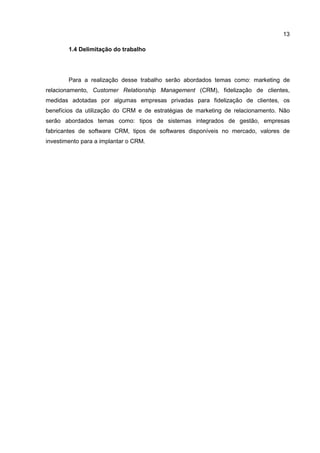 13
1.4 Delimitação do trabalho
Para a realização desse trabalho serão abordados temas como: marketing de
relacionamento, Customer Relationship Management (CRM), fidelização de clientes,
medidas adotadas por algumas empresas privadas para fidelização de clientes, os
benefícios da utilização do CRM e de estratégias de marketing de relacionamento. Não
serão abordados temas como: tipos de sistemas integrados de gestão, empresas
fabricantes de software CRM, tipos de softwares disponíveis no mercado, valores de
investimento para a implantar o CRM.
 